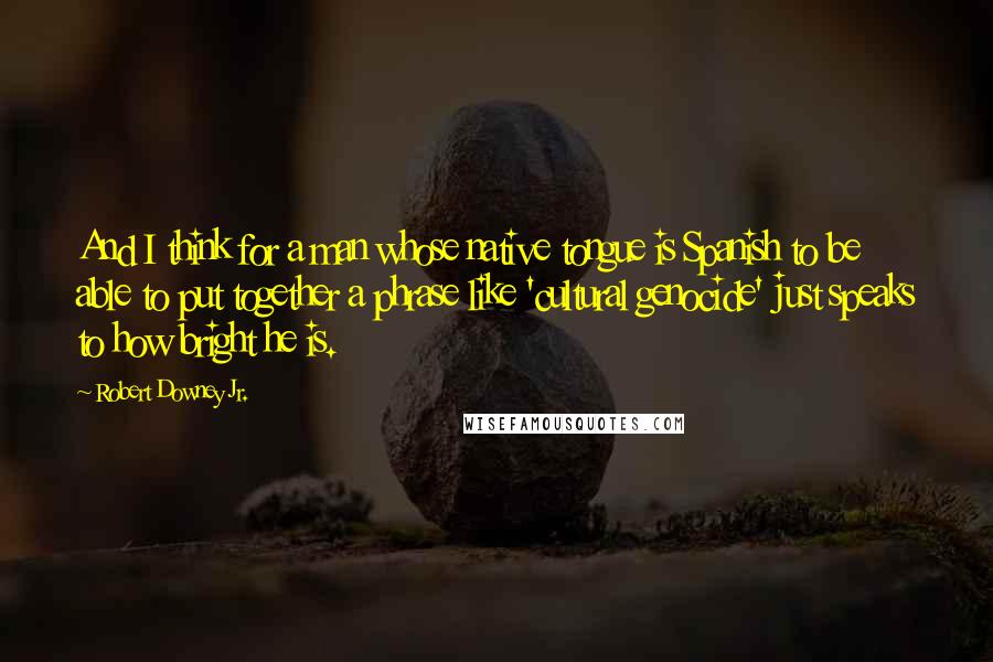 Robert Downey Jr. Quotes: And I think for a man whose native tongue is Spanish to be able to put together a phrase like 'cultural genocide' just speaks to how bright he is.