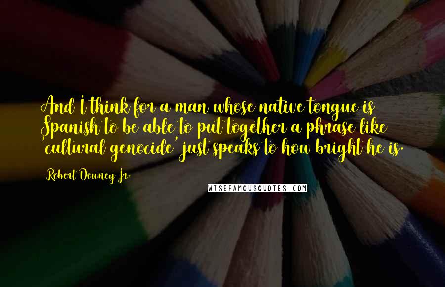 Robert Downey Jr. Quotes: And I think for a man whose native tongue is Spanish to be able to put together a phrase like 'cultural genocide' just speaks to how bright he is.