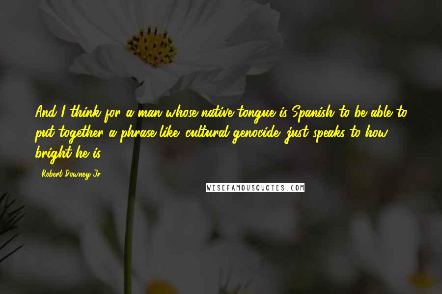 Robert Downey Jr. Quotes: And I think for a man whose native tongue is Spanish to be able to put together a phrase like 'cultural genocide' just speaks to how bright he is.