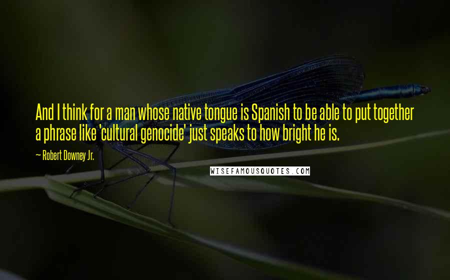 Robert Downey Jr. Quotes: And I think for a man whose native tongue is Spanish to be able to put together a phrase like 'cultural genocide' just speaks to how bright he is.