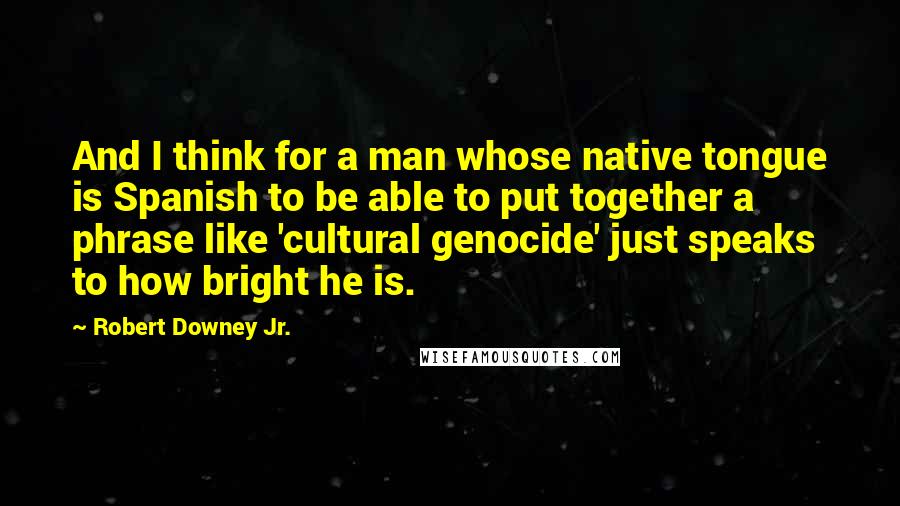 Robert Downey Jr. Quotes: And I think for a man whose native tongue is Spanish to be able to put together a phrase like 'cultural genocide' just speaks to how bright he is.