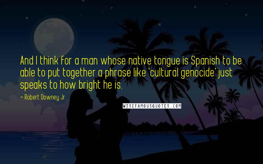 Robert Downey Jr. Quotes: And I think for a man whose native tongue is Spanish to be able to put together a phrase like 'cultural genocide' just speaks to how bright he is.