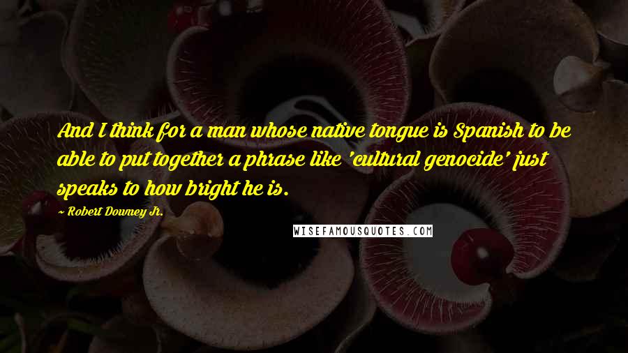 Robert Downey Jr. Quotes: And I think for a man whose native tongue is Spanish to be able to put together a phrase like 'cultural genocide' just speaks to how bright he is.