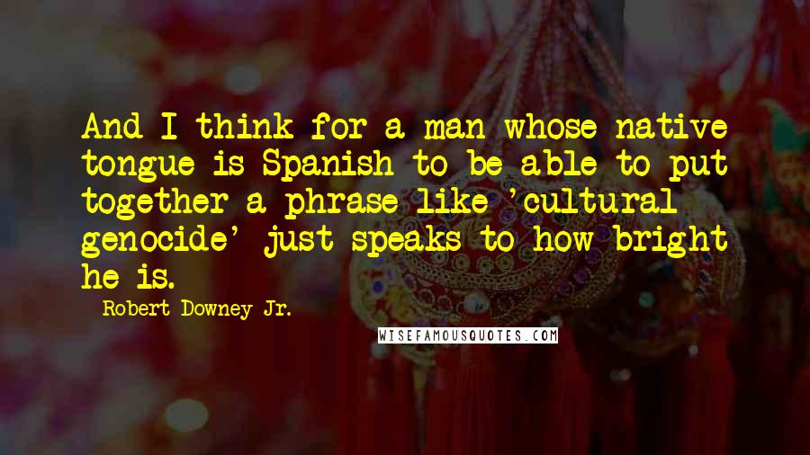 Robert Downey Jr. Quotes: And I think for a man whose native tongue is Spanish to be able to put together a phrase like 'cultural genocide' just speaks to how bright he is.