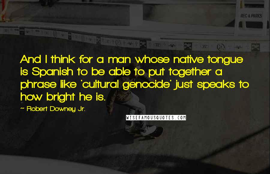 Robert Downey Jr. Quotes: And I think for a man whose native tongue is Spanish to be able to put together a phrase like 'cultural genocide' just speaks to how bright he is.
