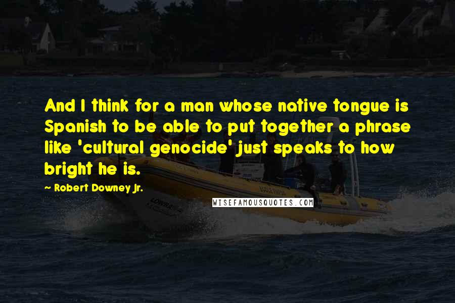 Robert Downey Jr. Quotes: And I think for a man whose native tongue is Spanish to be able to put together a phrase like 'cultural genocide' just speaks to how bright he is.