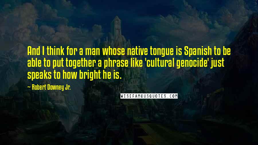 Robert Downey Jr. Quotes: And I think for a man whose native tongue is Spanish to be able to put together a phrase like 'cultural genocide' just speaks to how bright he is.