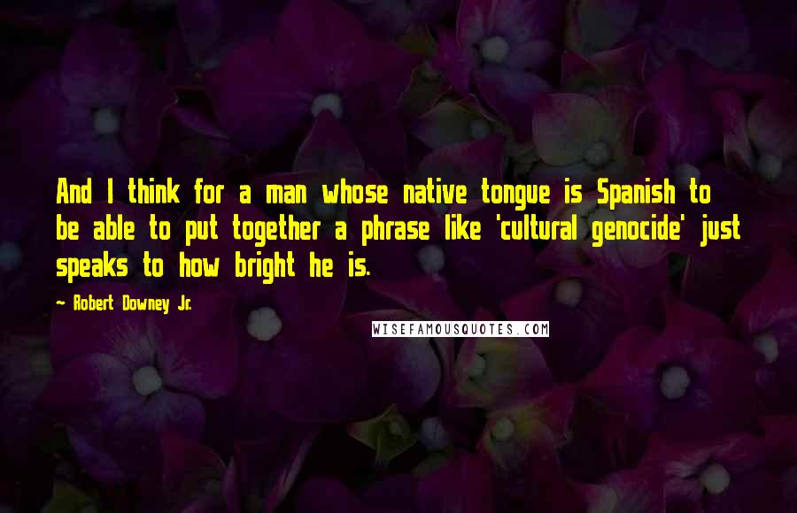 Robert Downey Jr. Quotes: And I think for a man whose native tongue is Spanish to be able to put together a phrase like 'cultural genocide' just speaks to how bright he is.