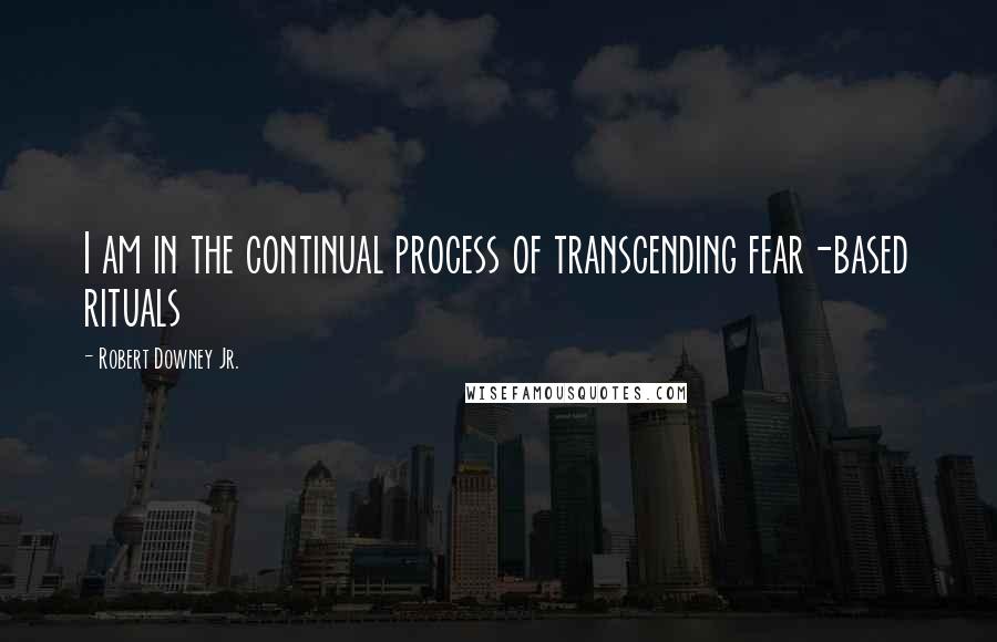 Robert Downey Jr. Quotes: I am in the continual process of transcending fear-based rituals