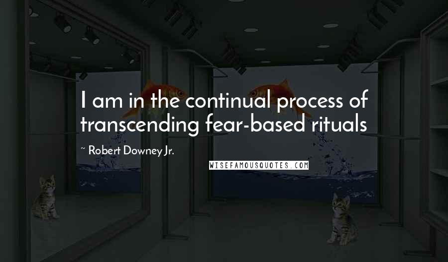 Robert Downey Jr. Quotes: I am in the continual process of transcending fear-based rituals