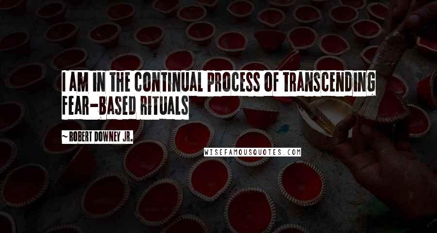 Robert Downey Jr. Quotes: I am in the continual process of transcending fear-based rituals