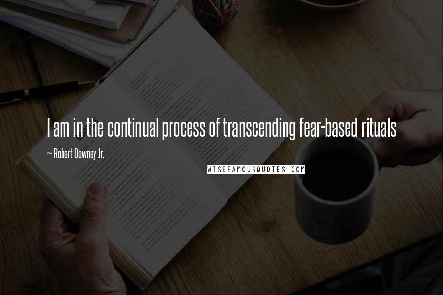 Robert Downey Jr. Quotes: I am in the continual process of transcending fear-based rituals