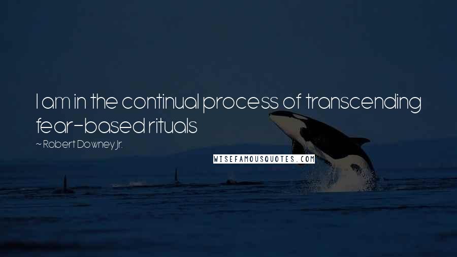 Robert Downey Jr. Quotes: I am in the continual process of transcending fear-based rituals