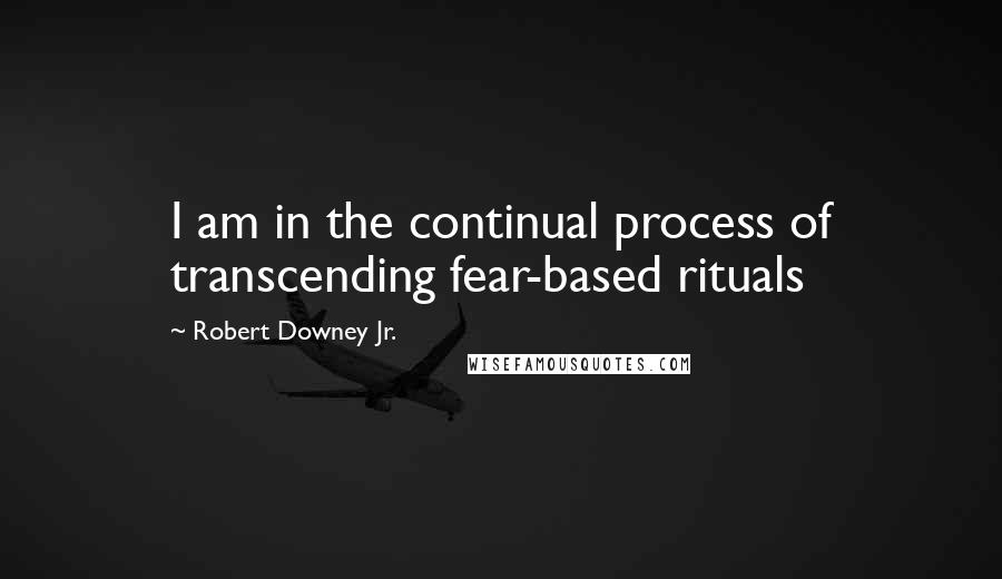 Robert Downey Jr. Quotes: I am in the continual process of transcending fear-based rituals