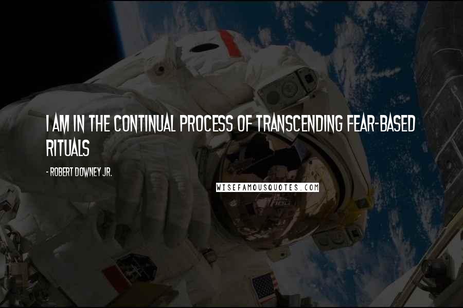 Robert Downey Jr. Quotes: I am in the continual process of transcending fear-based rituals