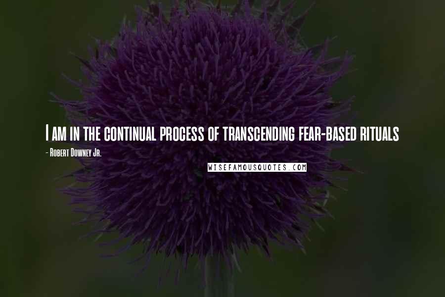 Robert Downey Jr. Quotes: I am in the continual process of transcending fear-based rituals