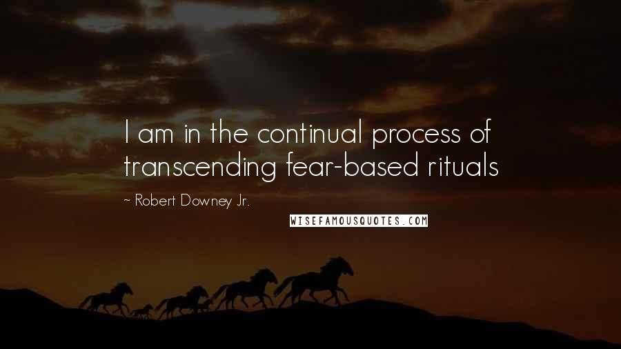 Robert Downey Jr. Quotes: I am in the continual process of transcending fear-based rituals