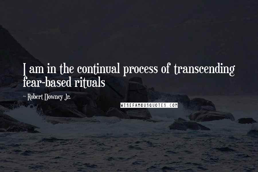 Robert Downey Jr. Quotes: I am in the continual process of transcending fear-based rituals