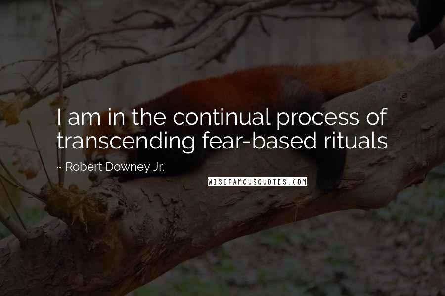 Robert Downey Jr. Quotes: I am in the continual process of transcending fear-based rituals