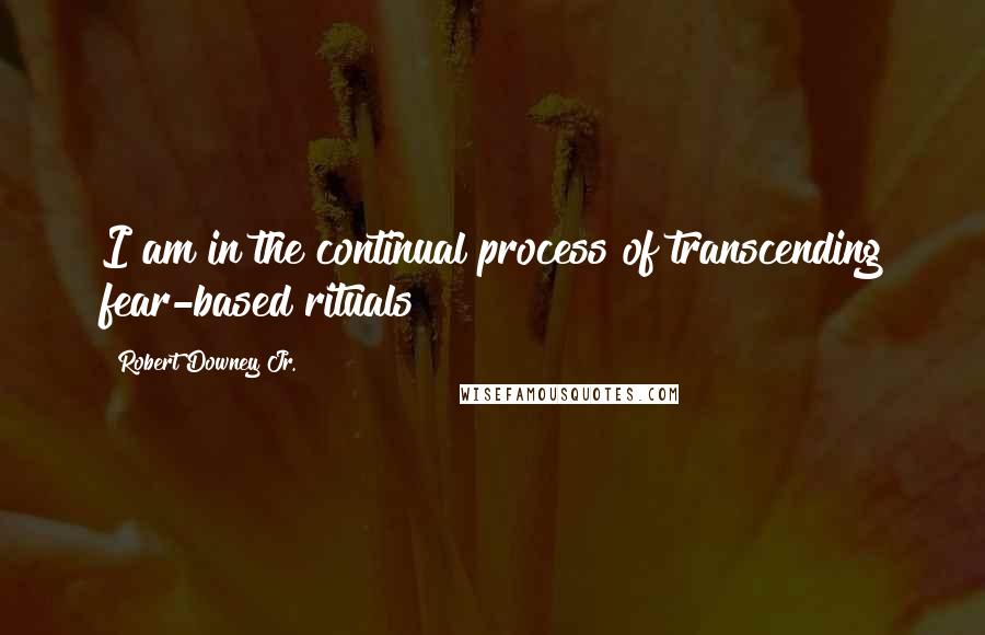 Robert Downey Jr. Quotes: I am in the continual process of transcending fear-based rituals