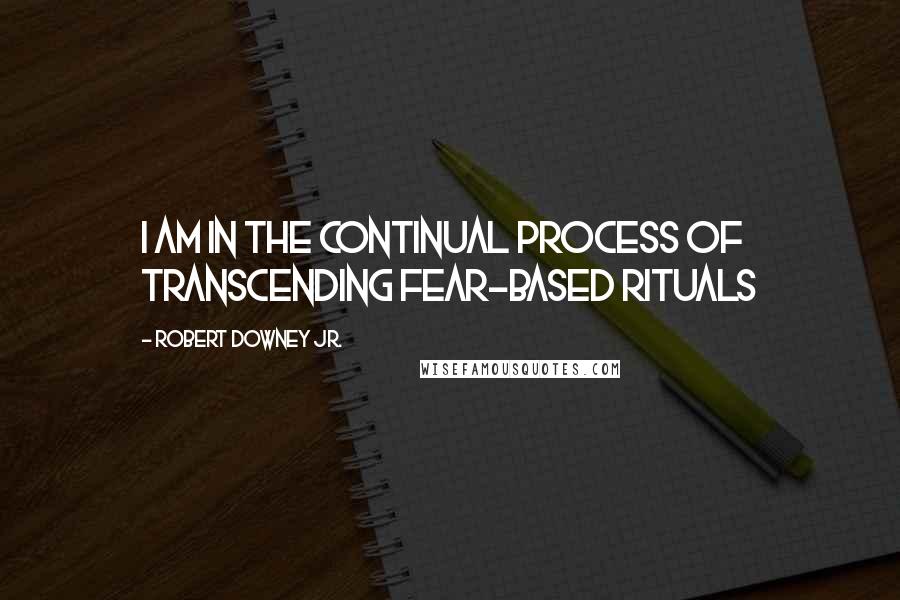 Robert Downey Jr. Quotes: I am in the continual process of transcending fear-based rituals