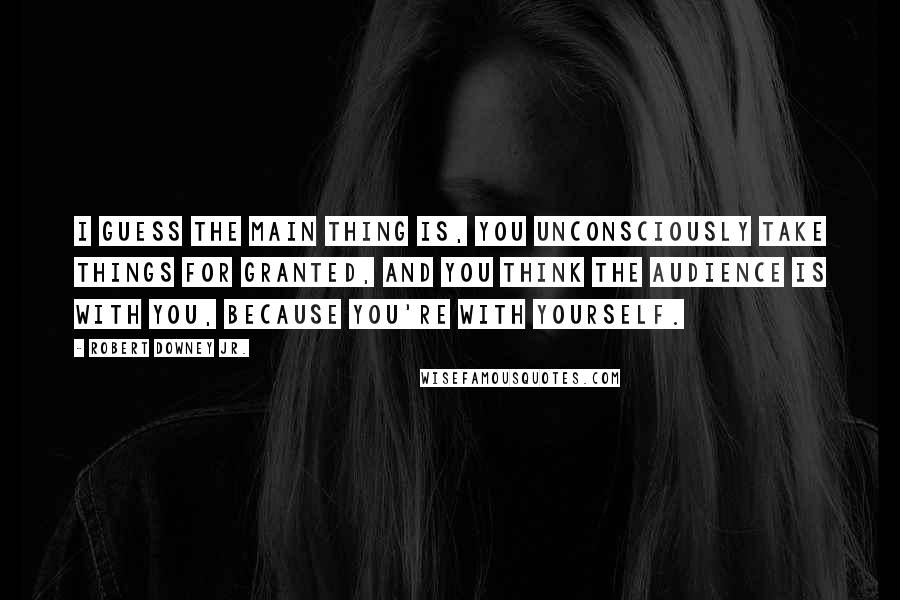 Robert Downey Jr. Quotes: I guess the main thing is, you unconsciously take things for granted, and you think the audience is with you, because you're with yourself.
