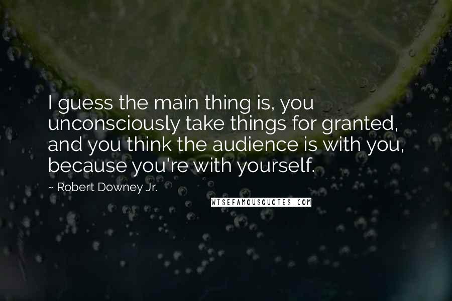 Robert Downey Jr. Quotes: I guess the main thing is, you unconsciously take things for granted, and you think the audience is with you, because you're with yourself.