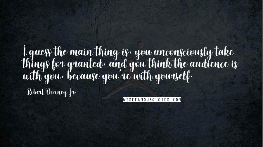 Robert Downey Jr. Quotes: I guess the main thing is, you unconsciously take things for granted, and you think the audience is with you, because you're with yourself.