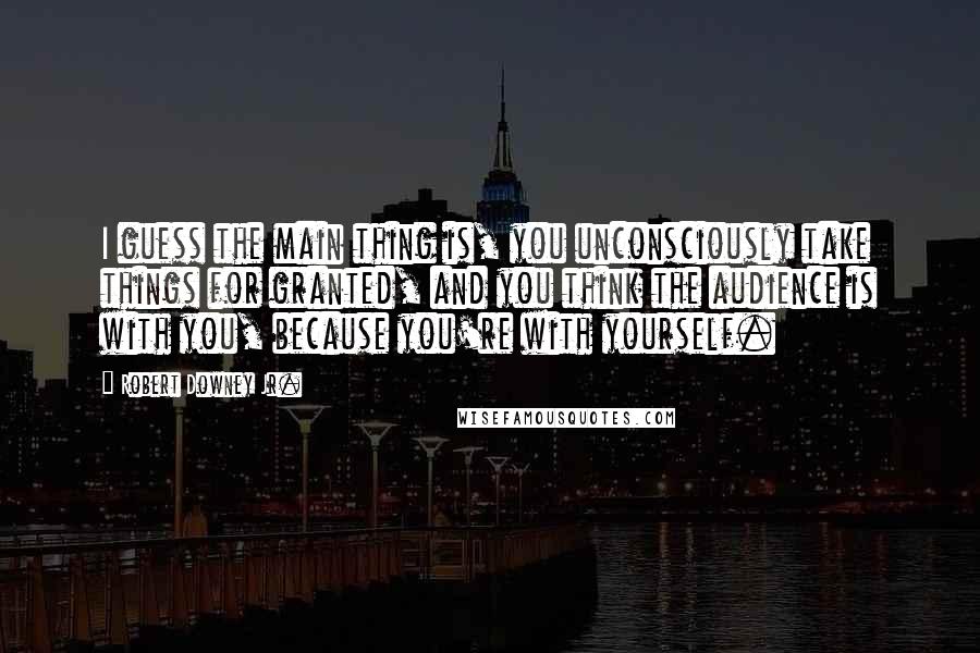 Robert Downey Jr. Quotes: I guess the main thing is, you unconsciously take things for granted, and you think the audience is with you, because you're with yourself.
