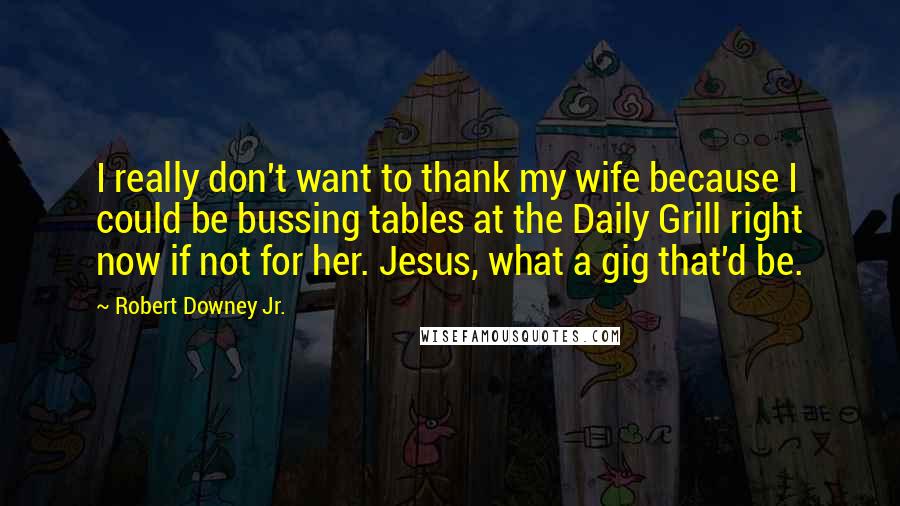 Robert Downey Jr. Quotes: I really don't want to thank my wife because I could be bussing tables at the Daily Grill right now if not for her. Jesus, what a gig that'd be.