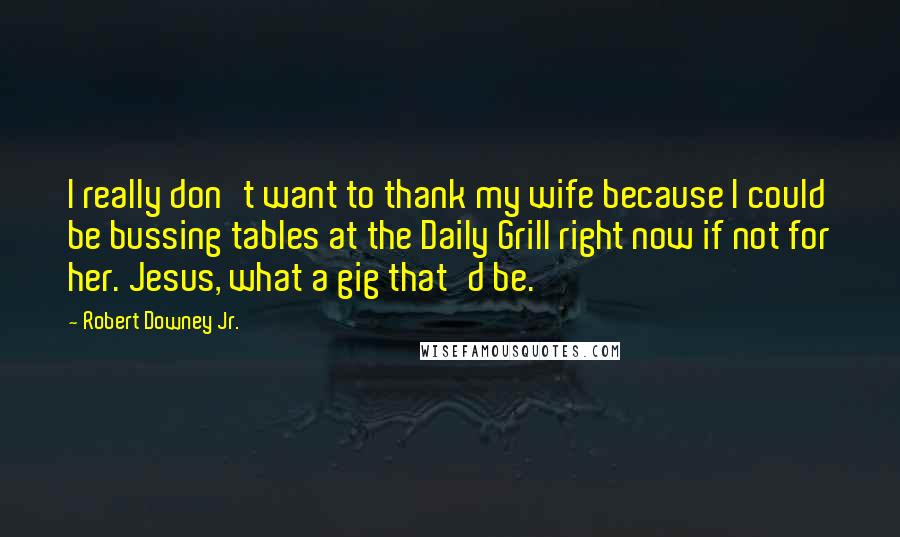 Robert Downey Jr. Quotes: I really don't want to thank my wife because I could be bussing tables at the Daily Grill right now if not for her. Jesus, what a gig that'd be.