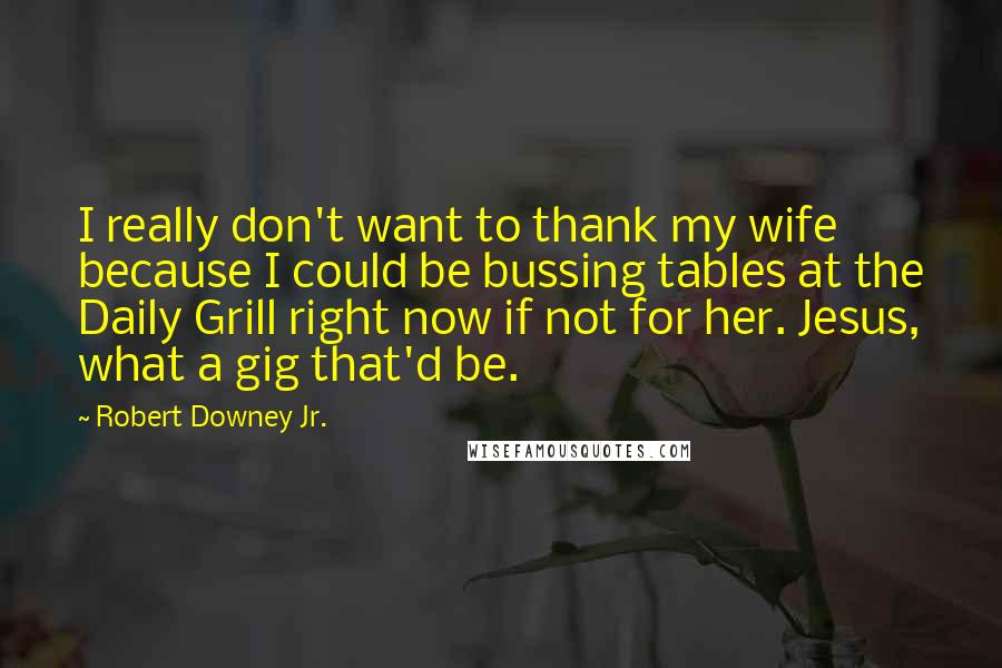 Robert Downey Jr. Quotes: I really don't want to thank my wife because I could be bussing tables at the Daily Grill right now if not for her. Jesus, what a gig that'd be.