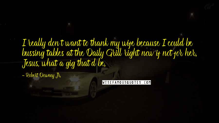 Robert Downey Jr. Quotes: I really don't want to thank my wife because I could be bussing tables at the Daily Grill right now if not for her. Jesus, what a gig that'd be.