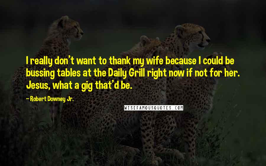 Robert Downey Jr. Quotes: I really don't want to thank my wife because I could be bussing tables at the Daily Grill right now if not for her. Jesus, what a gig that'd be.