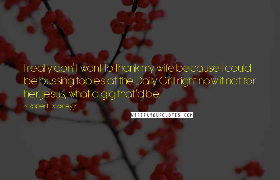 Robert Downey Jr. Quotes: I really don't want to thank my wife because I could be bussing tables at the Daily Grill right now if not for her. Jesus, what a gig that'd be.