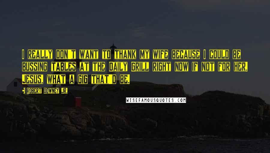Robert Downey Jr. Quotes: I really don't want to thank my wife because I could be bussing tables at the Daily Grill right now if not for her. Jesus, what a gig that'd be.
