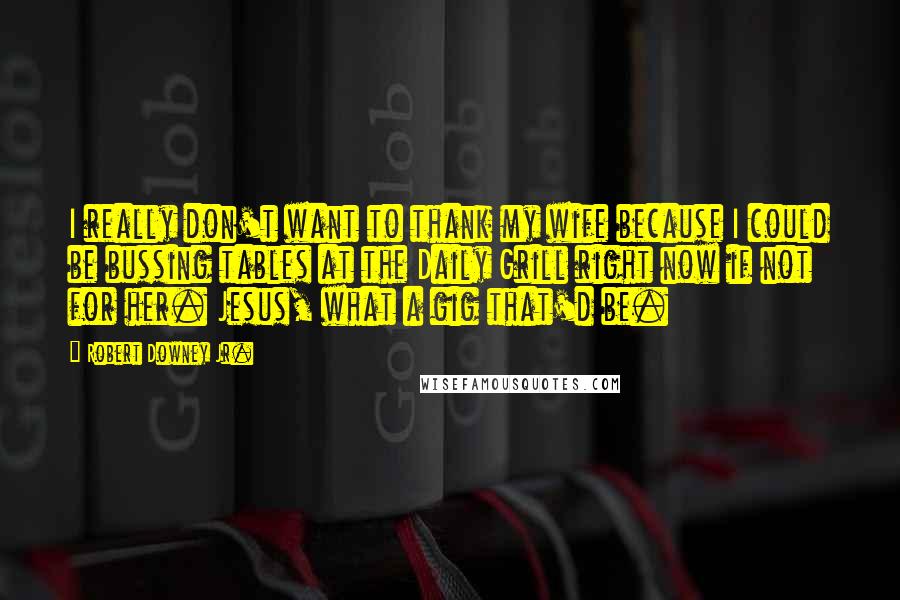 Robert Downey Jr. Quotes: I really don't want to thank my wife because I could be bussing tables at the Daily Grill right now if not for her. Jesus, what a gig that'd be.