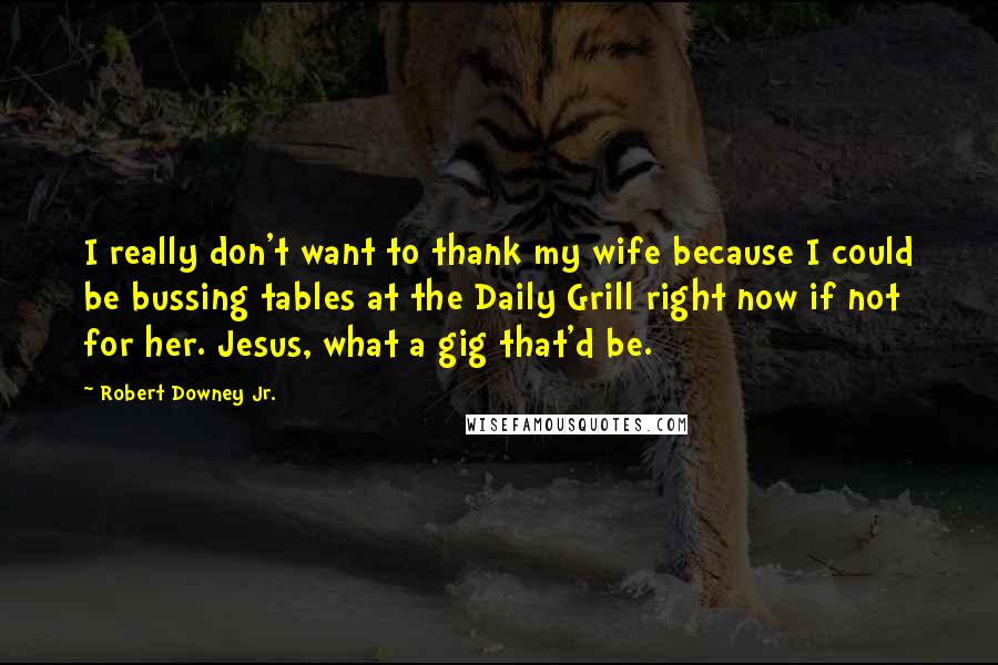 Robert Downey Jr. Quotes: I really don't want to thank my wife because I could be bussing tables at the Daily Grill right now if not for her. Jesus, what a gig that'd be.