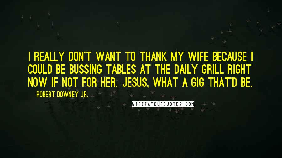 Robert Downey Jr. Quotes: I really don't want to thank my wife because I could be bussing tables at the Daily Grill right now if not for her. Jesus, what a gig that'd be.
