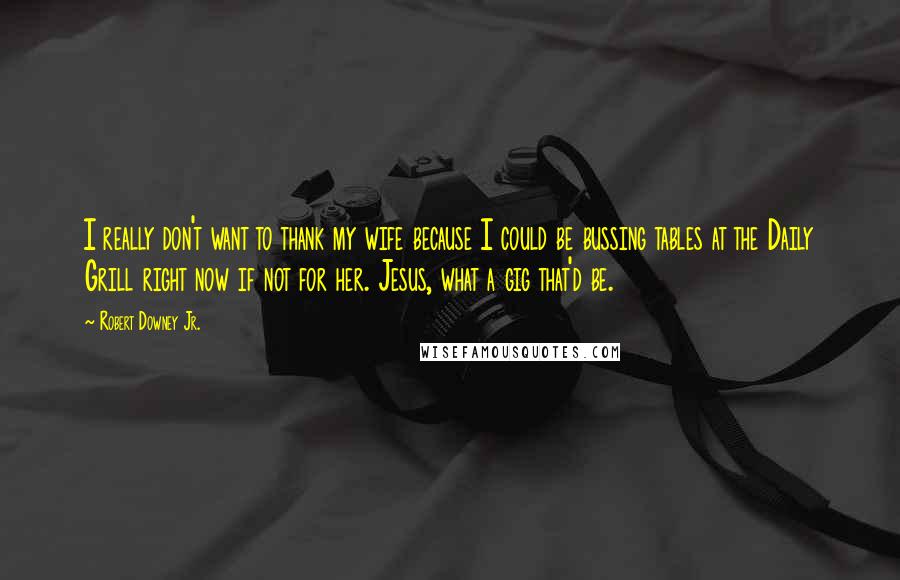 Robert Downey Jr. Quotes: I really don't want to thank my wife because I could be bussing tables at the Daily Grill right now if not for her. Jesus, what a gig that'd be.