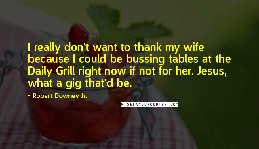 Robert Downey Jr. Quotes: I really don't want to thank my wife because I could be bussing tables at the Daily Grill right now if not for her. Jesus, what a gig that'd be.