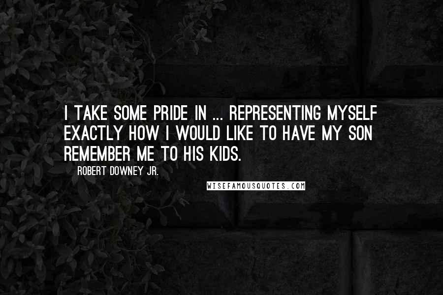 Robert Downey Jr. Quotes: I take some pride in ... representing myself exactly how I would like to have my son remember me to his kids.