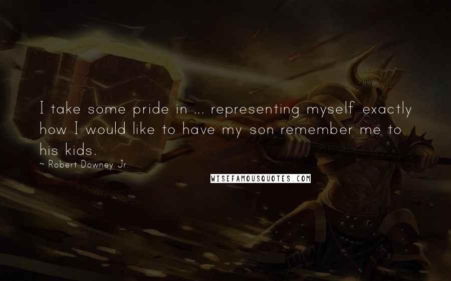 Robert Downey Jr. Quotes: I take some pride in ... representing myself exactly how I would like to have my son remember me to his kids.