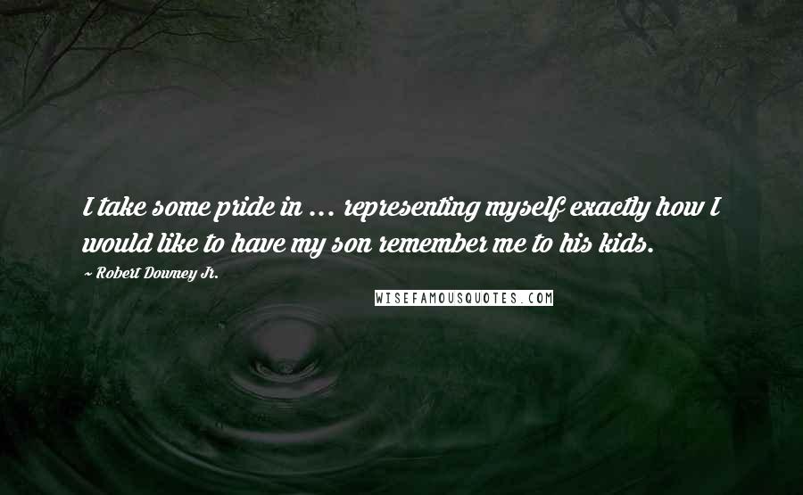 Robert Downey Jr. Quotes: I take some pride in ... representing myself exactly how I would like to have my son remember me to his kids.