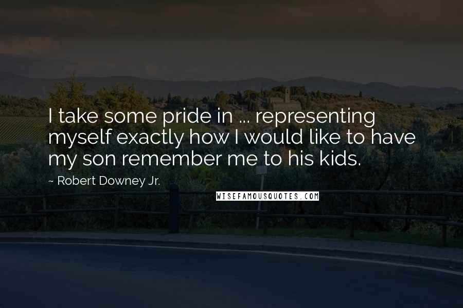 Robert Downey Jr. Quotes: I take some pride in ... representing myself exactly how I would like to have my son remember me to his kids.