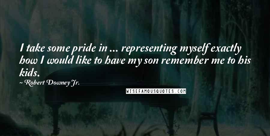 Robert Downey Jr. Quotes: I take some pride in ... representing myself exactly how I would like to have my son remember me to his kids.