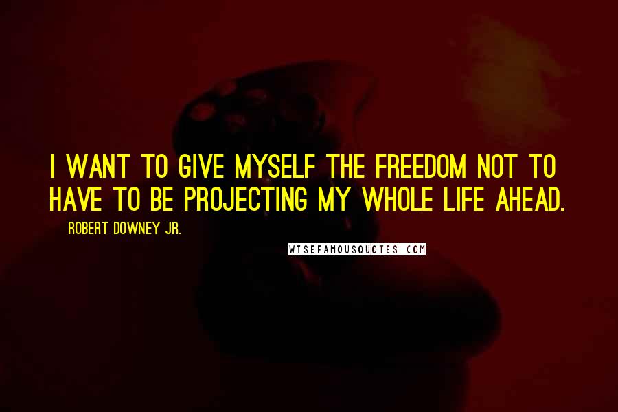 Robert Downey Jr. Quotes: I want to give myself the freedom not to have to be projecting my whole life ahead.