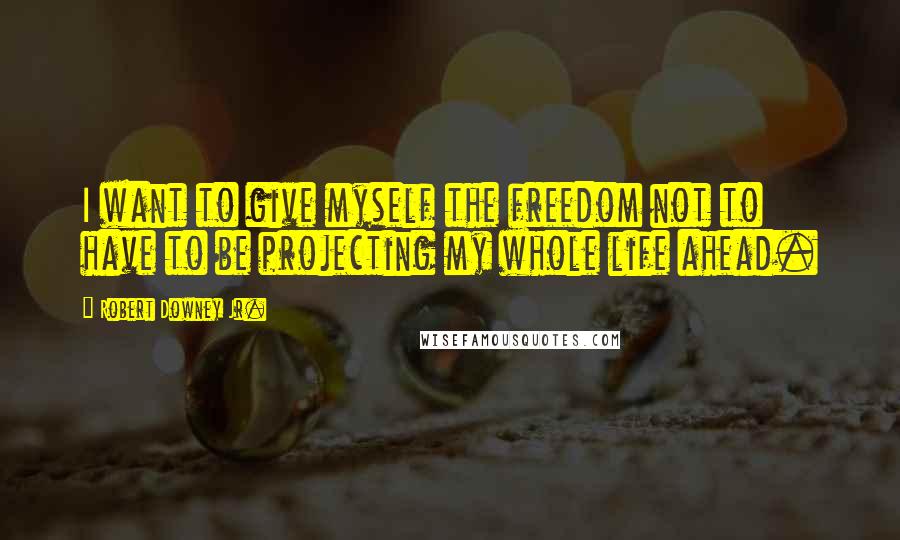 Robert Downey Jr. Quotes: I want to give myself the freedom not to have to be projecting my whole life ahead.