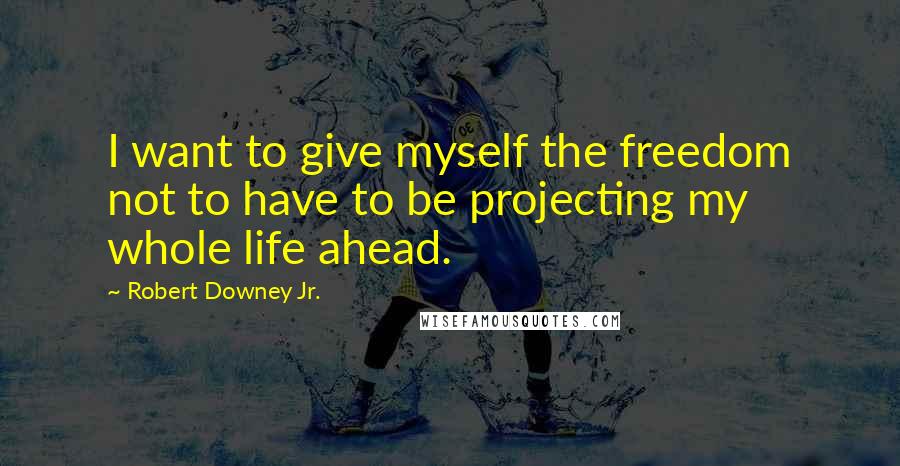 Robert Downey Jr. Quotes: I want to give myself the freedom not to have to be projecting my whole life ahead.