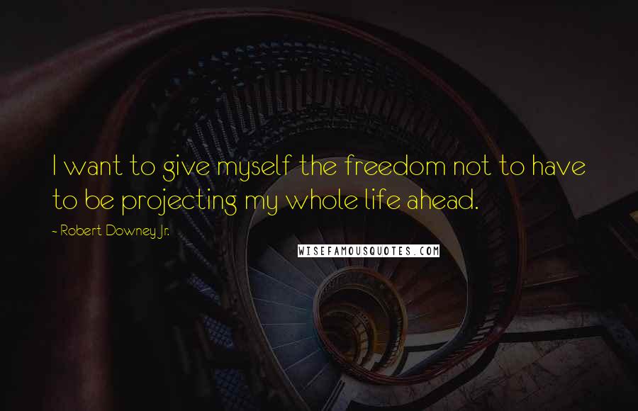 Robert Downey Jr. Quotes: I want to give myself the freedom not to have to be projecting my whole life ahead.